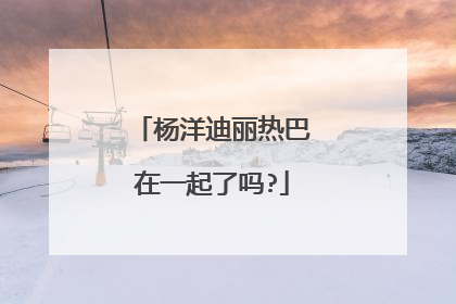 杨洋迪丽热巴在一起了吗?