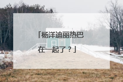 杨洋迪丽热巴在一起了?