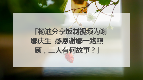 杨迪分享饭制视频为谢娜庆生 感恩谢娜一路照顾，二人有何故事？