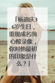 杨迪庆36岁生日，重现成名前心酸录像，你对他最初的印象是什么？