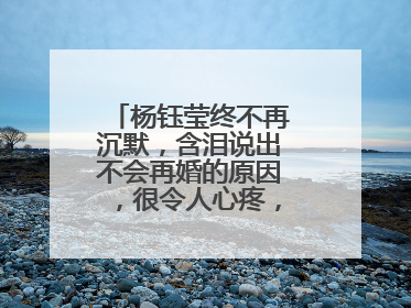 杨钰莹终不再沉默,含泪说出不会再婚的原因,很令人心疼,真相是啥?