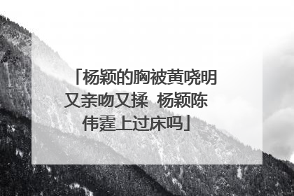 杨颖的胸被黄哓明又亲吻又揉 杨颖陈伟霆上过床吗