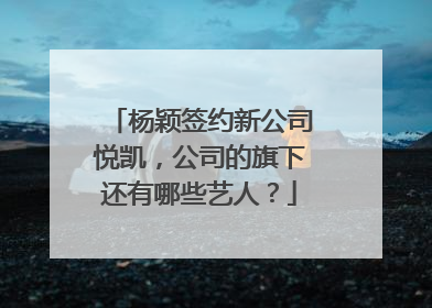 杨颖签约新公司悦凯,公司的旗下还有哪些艺人?