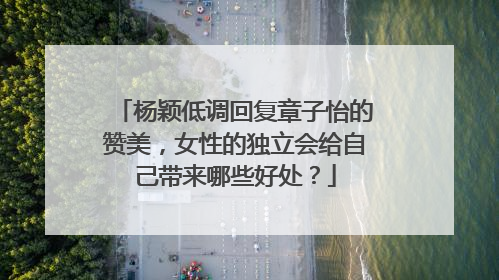 杨颖低调回复章子怡的赞美，女性的独立会给自己带来哪些好处？