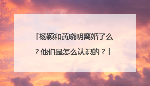 杨颖和黄晓明离婚了么？他们是怎么认识的？