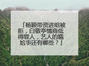 杨颖带资进组被拒,白敬亭情商低得罪人,艺人的尴尬事还有哪些?