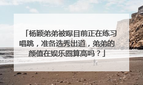 杨颖弟弟被曝目前正在练习唱跳，准备选秀出道，弟弟的颜值在娱乐圈算高吗？