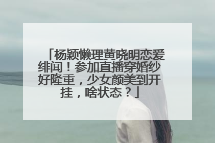 杨颖懒理黄晓明恋爱绯闻!参加直播穿婚纱好隆重,少女颜美到开挂,啥状态?
