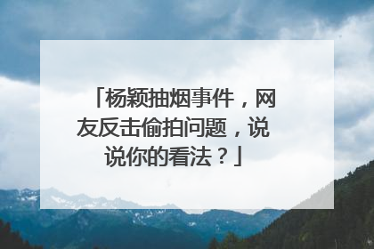 杨颖抽烟事件,网友反击偷拍问题,说说你的看法?
