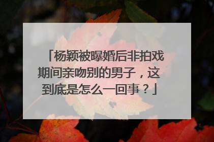 杨颖被曝婚后非拍戏期间亲吻别的男子,这到底是怎么一回事?