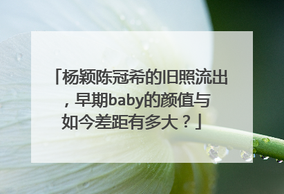 杨颖陈冠希的旧照流出，早期baby的颜值与如今差距有多大？