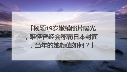 杨颖19岁嫩模照片曝光，难怪曾经会称霸日本封面，当年的她颜值如何？