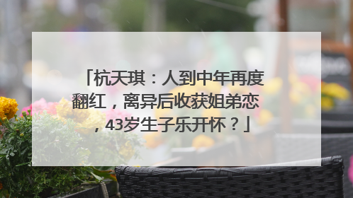 杭天琪：人到中年再度翻红，离异后收获姐弟恋，43岁生子乐开怀？