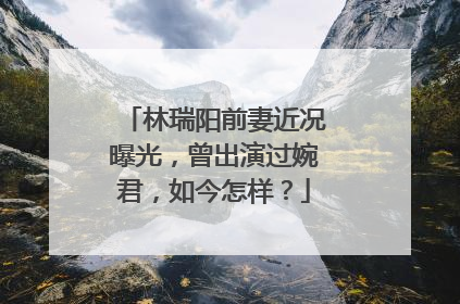 林瑞阳前妻近况曝光，曾出演过婉君，如今怎样？