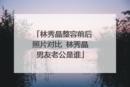 林秀晶整容前后照片对比 林秀晶男友老公是谁