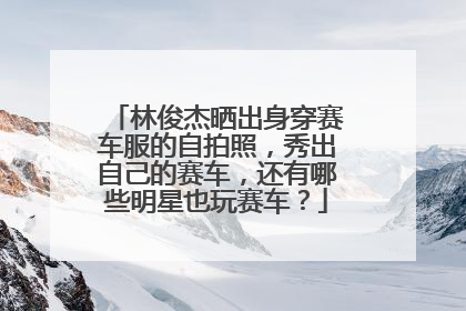 林俊杰晒出身穿赛车服的自拍照，秀出自己的赛车，还有哪些明星也玩赛车？