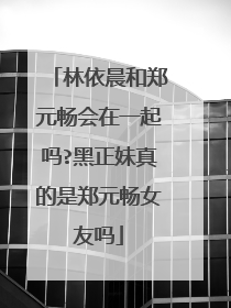 林依晨和郑元畅会在一起吗?黑正妹真的是郑元畅女友吗