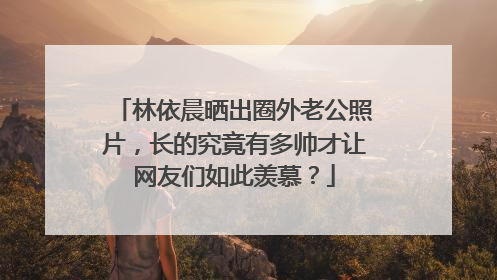 林依晨晒出圈外老公照片，长的究竟有多帅才让网友们如此羡慕？