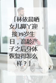 林依晨晒女儿脚丫迎接39岁生日,高龄产子之后身体恢复得怎么样?