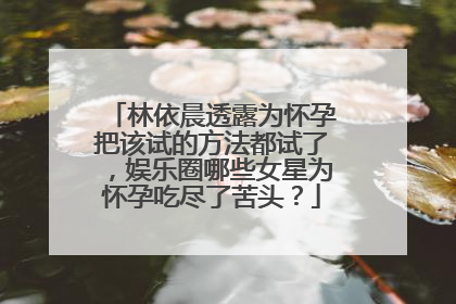 林依晨透露为怀孕把该试的方法都试了，娱乐圈哪些女星为怀孕吃尽了苦头？