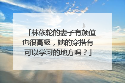 林依轮的妻子有颜值也很高级，她的穿搭有可以学习的地方吗？