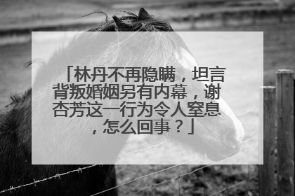 林丹不再隐瞒，坦言背叛婚姻另有内幕，谢杏芳这一行为令人窒息，怎么回事？