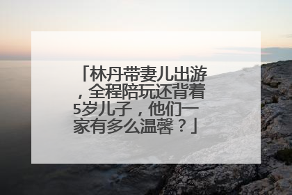 林丹带妻儿出游，全程陪玩还背着5岁儿子，他们一家有多么温馨？