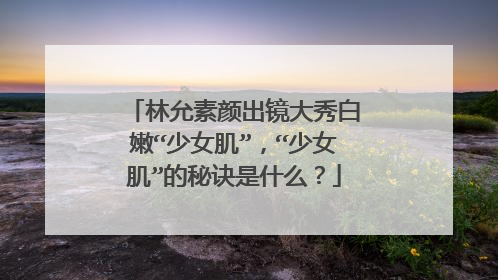 林允素颜出镜大秀白嫩“少女肌”，“少女肌”的秘诀是什么？