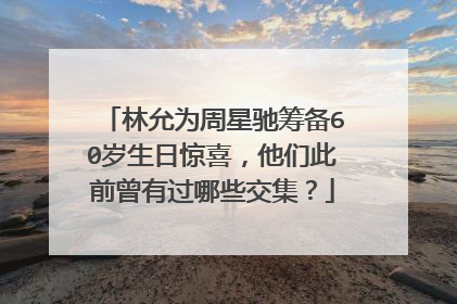 林允为周星驰筹备60岁生日惊喜,他们此前曾有过哪些交集?