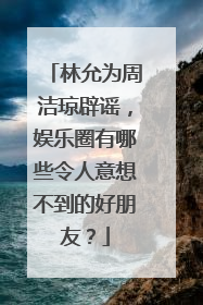 林允为周洁琼辟谣，娱乐圈有哪些令人意想不到的好朋友？