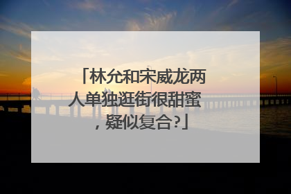 林允和宋威龙两人单独逛街很甜蜜，疑似复合?