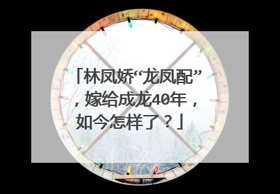 林凤娇“龙凤配”，嫁给成龙40年，如今怎样了？