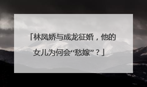 林凤娇与成龙征婚,他的女儿为何会“愁嫁”?