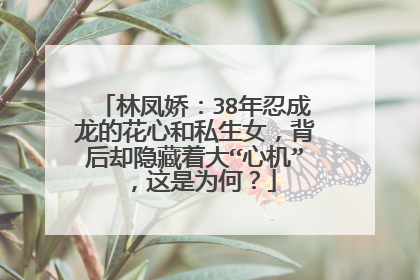 林凤娇：38年忍成龙的花心和私生女，背后却隐藏着大“心机”，这是为何？