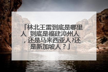 林北王雷到底是哪里人 到底是福建漳州人，还是马来西亚人?还是新加坡人？