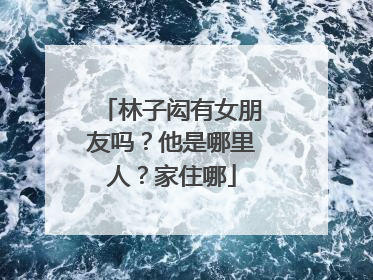 林子闳有女朋友吗？他是哪里人？家住哪