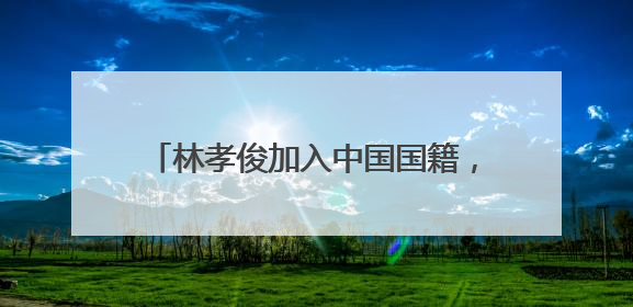林孝俊加入中国国籍，这是出于什么目的？