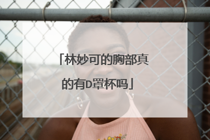 林妙可的胸部真的有D罩杯吗