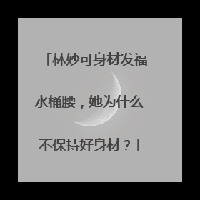 林妙可身材发福水桶腰，她为什么不保持好身材？
