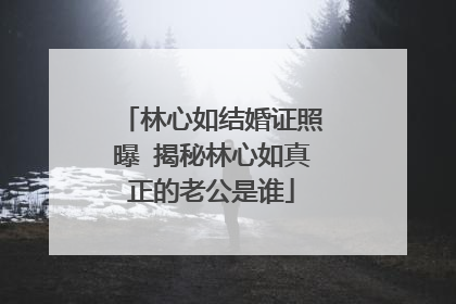 林心如结婚证照曝 揭秘林心如真正的老公是谁