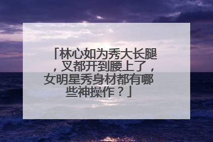 林心如为秀大长腿,叉都开到腰上了,女明星秀身材都有哪些神操作?