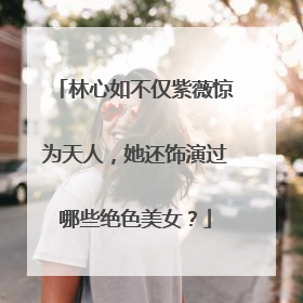 林心如不仅紫薇惊为天人,她还饰演过哪些绝色美女?