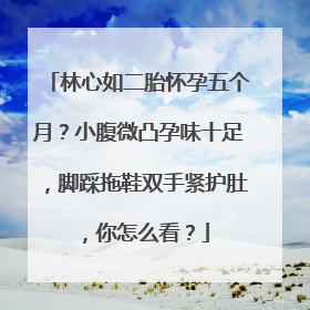 林心如二胎怀孕五个月？小腹微凸孕味十足，脚踩拖鞋双手紧护肚，你怎么看？