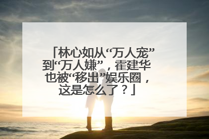 林心如从“万人宠”到“万人嫌”,霍建华也被“移出”娱乐圈,这是怎么了?