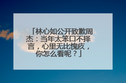 林心如公开致歉周杰：当年太笨口不择言，心里无比愧疚，你怎么看呢？