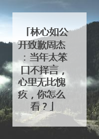 林心如公开致歉周杰：当年太笨口不择言，心里无比愧疚，你怎么看？