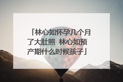 林心如怀孕几个月了大肚照 林心如预产期什么时候孩子