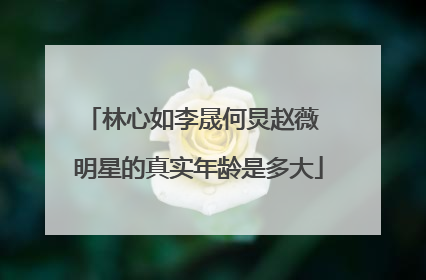 林心如李晟何炅赵薇 明星的真实年龄是多大