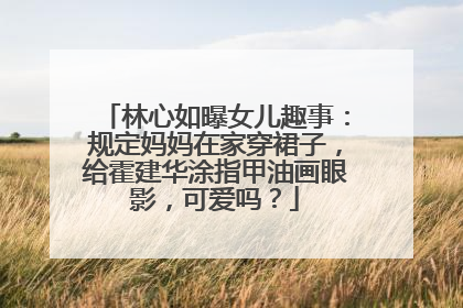 林心如曝女儿趣事：规定妈妈在家穿裙子，给霍建华涂指甲油画眼影，可爱吗？