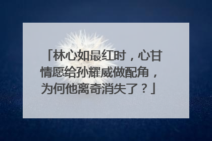 林心如最红时,心甘情愿给孙耀威做配角,为何他离奇消失了?